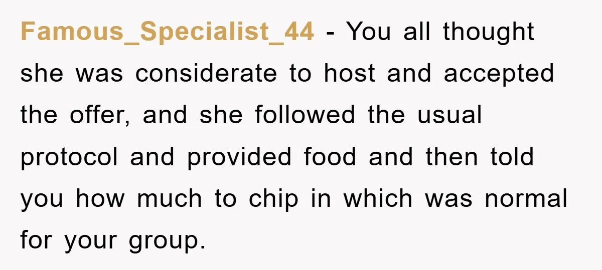 Famous_Specialist_44 − You all thought she was considerate to host and accepted the offer, and she followed the usual protocol and provided food and then told you how much to...