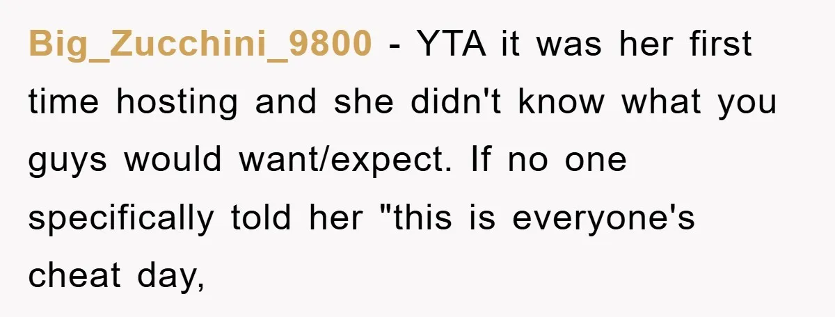 Big_Zucchini_9800 − YTA it was her first time hosting and she didn't know what you guys would want/expect. If no one specifically told her "this is everyone's cheat day,