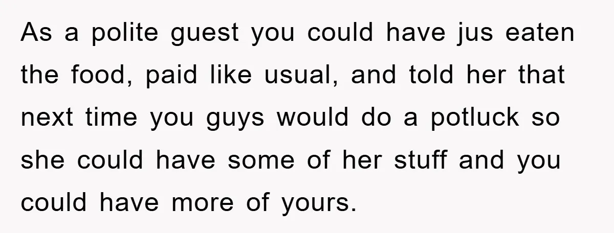 As a polite guest you could have jus eaten the food, paid like usual, and told her that next time you guys would do a potluck so she could have...