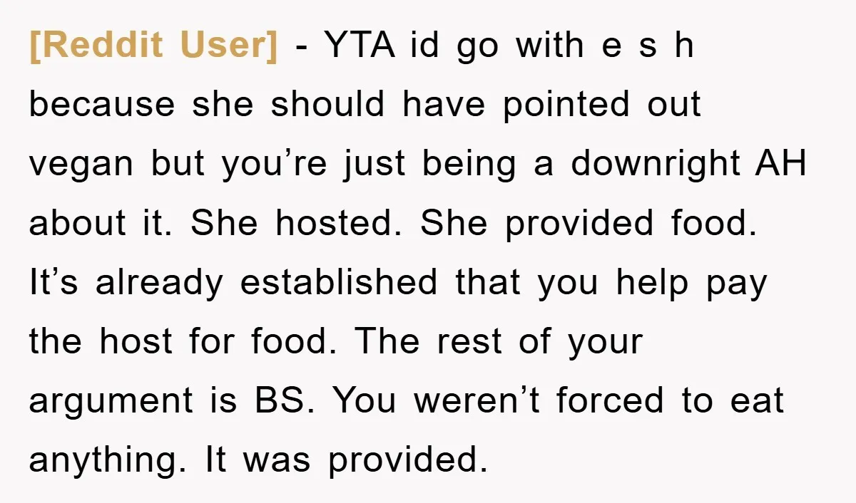 [Reddit User] − YTA id go with e s h because she should have pointed out vegan but you’re just being a downright AH about it. She hosted. She provided...