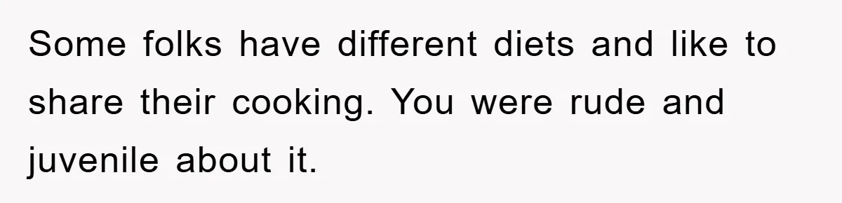 Some folks have different diets and like to share their cooking. You were rude and juvenile about it.