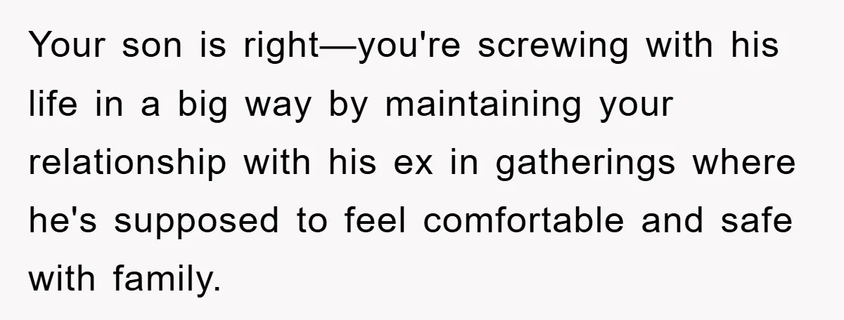 Your son is right—you're screwing with his life in a big way by maintaining your relationship with his ex in gatherings where he's supposed to feel comfortable and safe with...