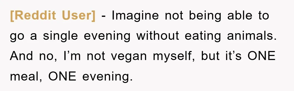[Reddit User] − Imagine not being able to go a single evening without eating animals. And no, I’m not vegan myself, but it’s ONE meal, ONE evening.