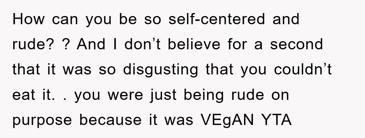 How can you be so self-centered and rude? ? And I don’t believe for a second that it was so disgusting that you couldn’t eat it. . you were just...