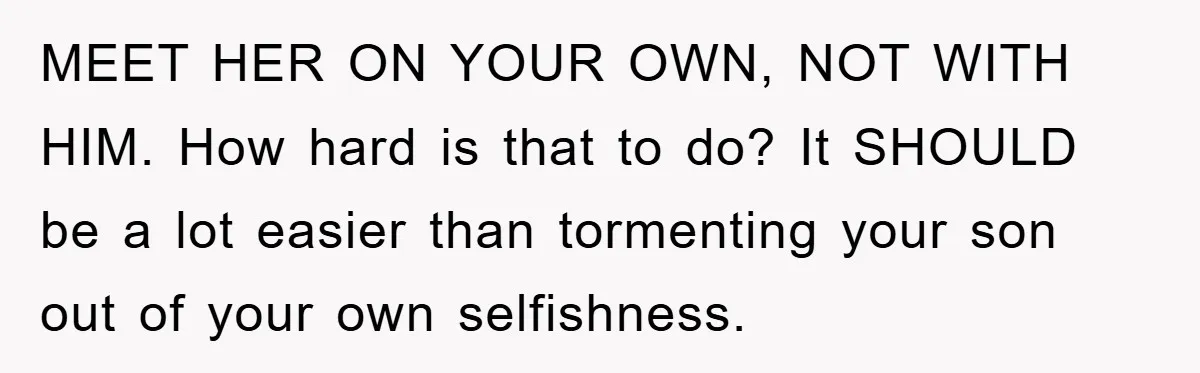 MEET HER ON YOUR OWN, NOT WITH HIM. How hard is that to do? It SHOULD be a lot easier than tormenting your son out of your own selfishness.