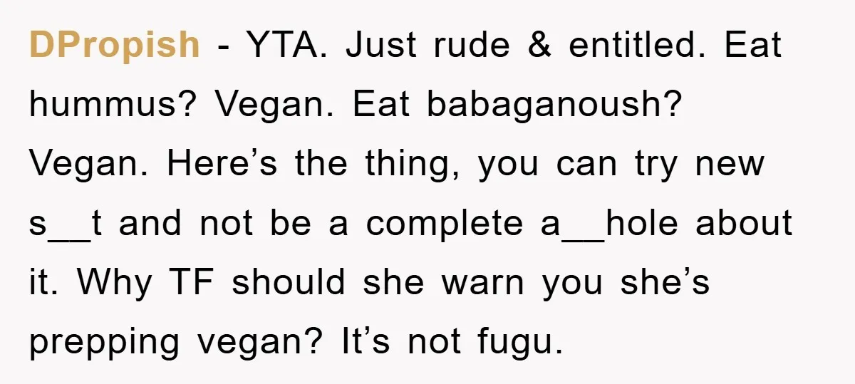 DPropish − YTA. Just rude & entitled. Eat hummus? Vegan. Eat babaganoush? Vegan. Here’s the thing, you can try new s__t and not be a complete a__hole about it. Why...