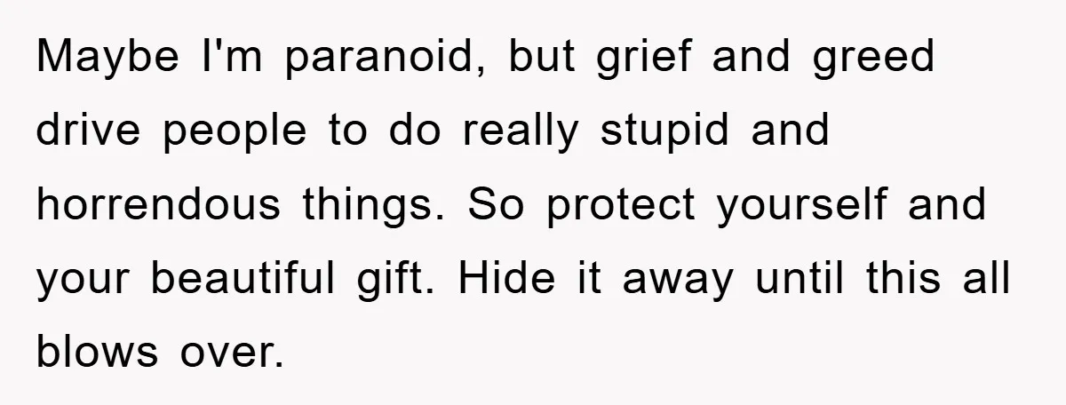 Maybe I'm paranoid, but grief and greed drive people to do really stupid and horrendous things. So protect yourself and your beautiful gift. Hide it away until this all blows...