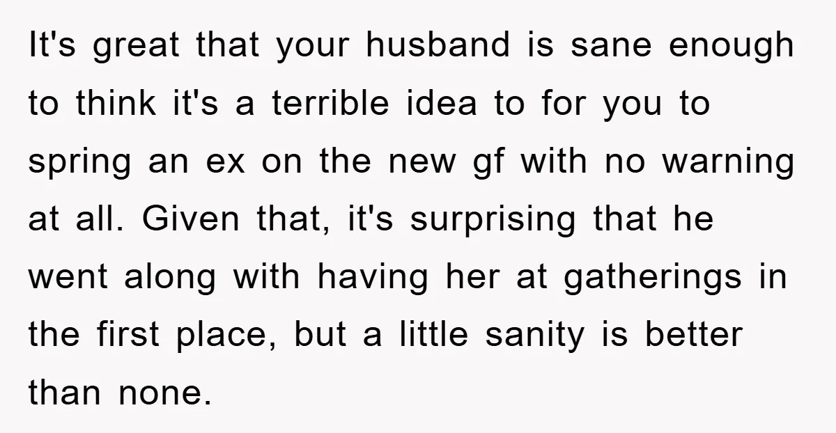 It's great that your husband is sane enough to think it's a terrible idea to for you to spring an ex on the new gf with no warning at all....