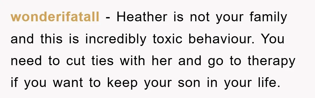 wonderifatall − Heather is not your family and this is incredibly toxic behaviour. You need to cut ties with her and go to therapy if you want to keep your...
