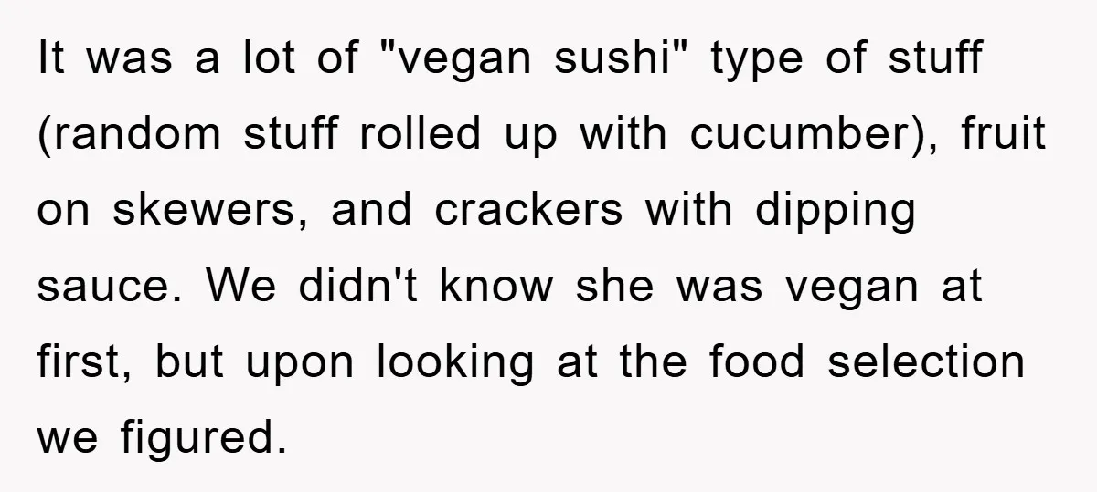 It was a lot of "vegan sushi" type of stuff (random stuff rolled up with cucumber), fruit on skewers, and crackers with dipping sauce. We didn't know she was vegan...