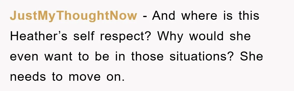JustMyThoughtNow − And where is this Heather’s self respect? Why would she even want to be in those situations? She needs to move on.