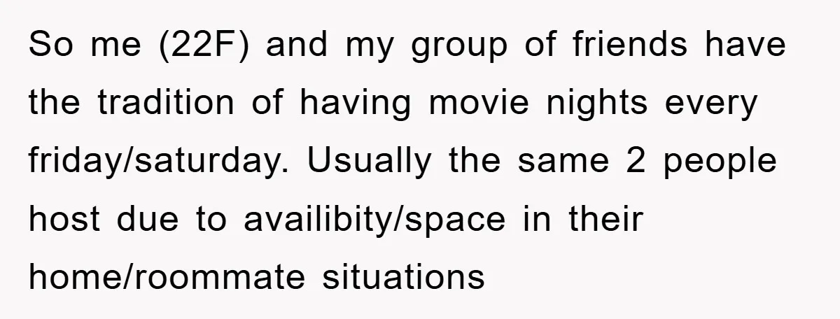 So me (22F) and my group of friends have the tradition of having movie nights every friday/saturday. Usually the same 2 people host due to availibity/space in their home/roommate situations