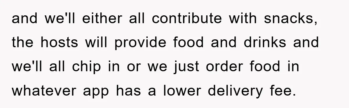 and we'll either all contribute with snacks, the hosts will provide food and drinks and we'll all chip in or we just order food in whatever app has a lower...
