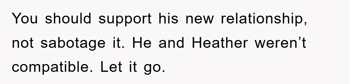 You should support his new relationship, not sabotage it. He and Heather weren’t compatible. Let it go.