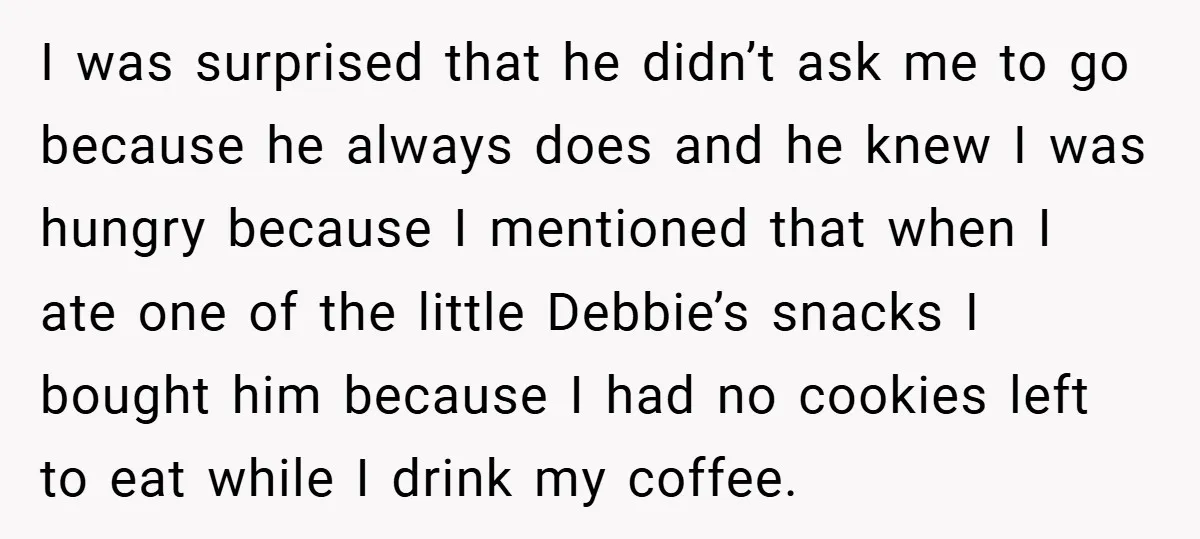 I was surprised that he didn’t ask me to go because he always does and he knew I was hungry because I mentioned that when I ate one of the...
