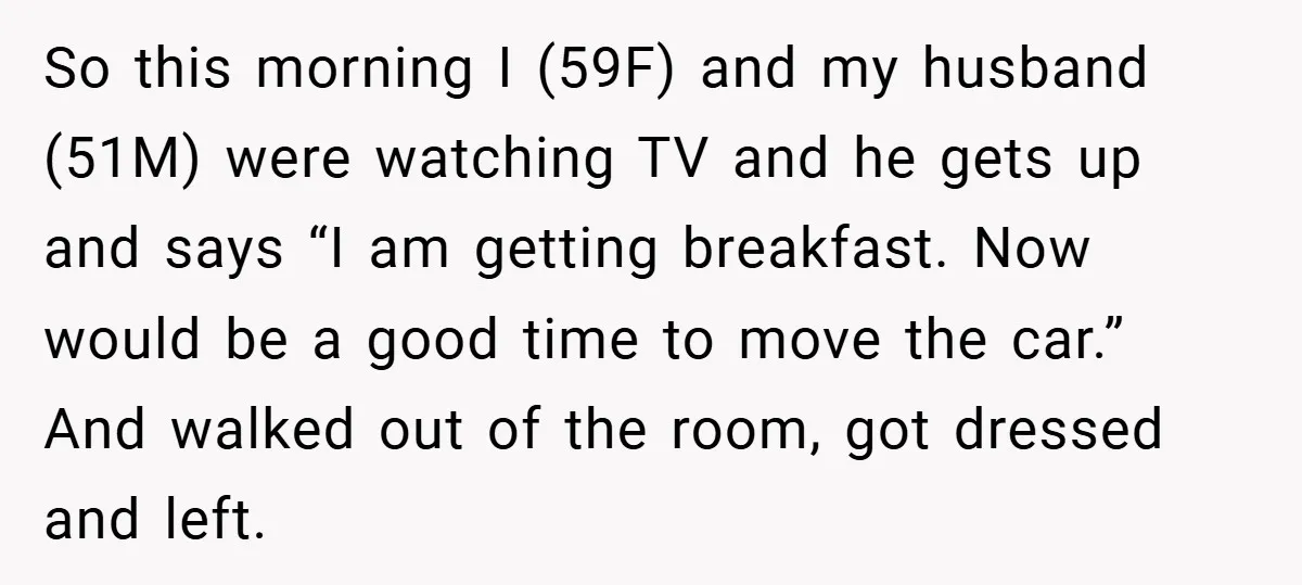 So this morning I (59F) and my husband (51M) were watching TV and he gets up and says “I am getting breakfast. Now would be a good time to move...
