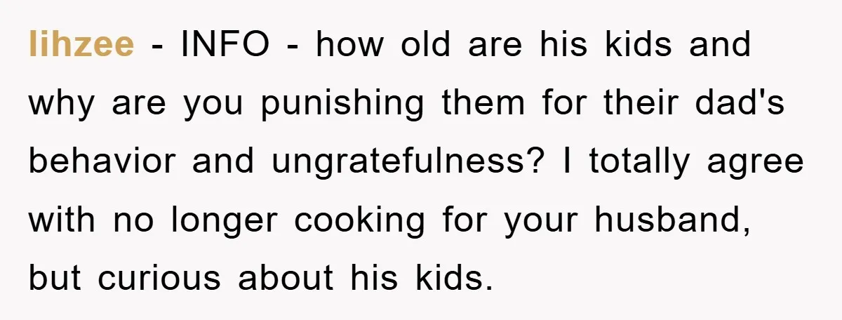 lihzee − INFO - how old are his kids and why are you punishing them for their dad's behavior and ungratefulness? I totally agree with no longer cooking for your...