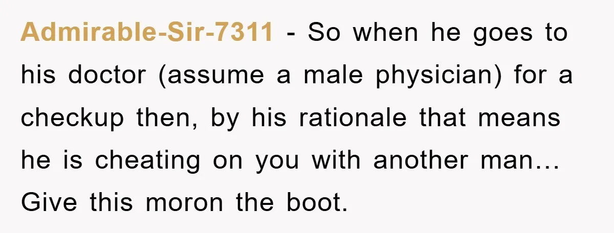 Admirable-Sir-7311 − So when he goes to his doctor (assume a male physician) for a checkup then, by his rationale that means he is cheating on you with another man…...