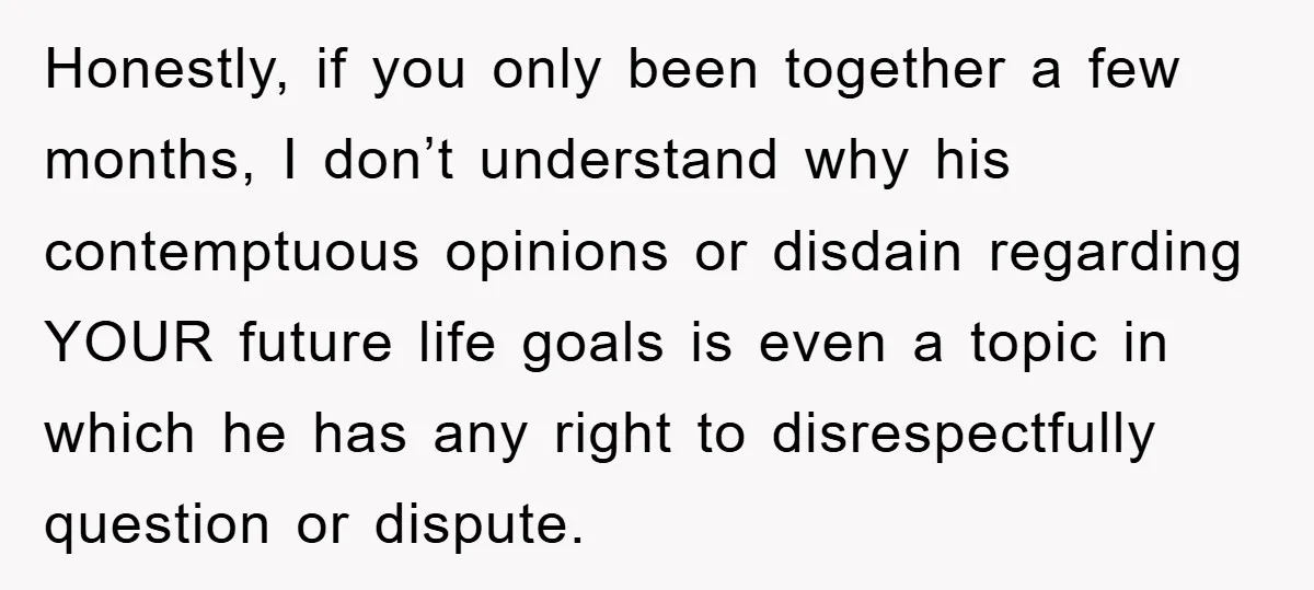 Honestly, if you only been together a few months, I don’t understand why his contemptuous opinions or disdain regarding YOUR future life goals is even a topic in which he...