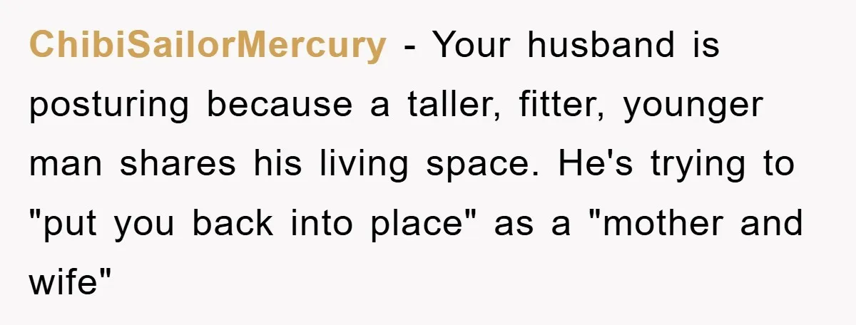 ChibiSailorMercury − Your husband is posturing because a taller, fitter, younger man shares his living space. He's trying to "put you back into place" as a "mother and wife"