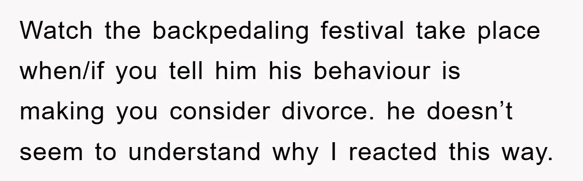 Watch the backpedaling festival take place when/if you tell him his behaviour is making you consider divorce. he doesn’t seem to understand why I reacted this way.