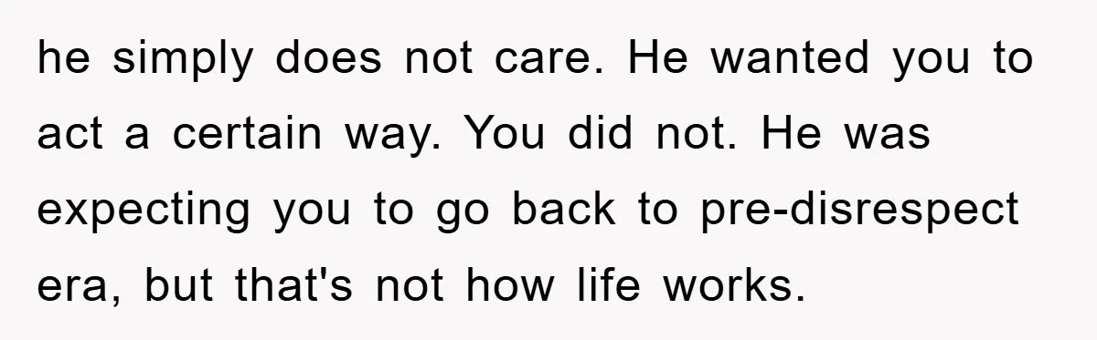 he simply does not care. He wanted you to act a certain way. You did not. He was expecting you to go back to pre-disrespect era, but that's not how...