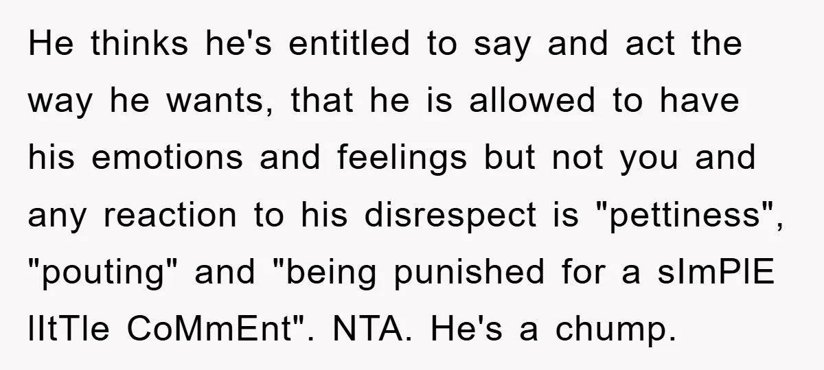 He thinks he's entitled to say and act the way he wants, that he is allowed to have his emotions and feelings but not you and any reaction to his...