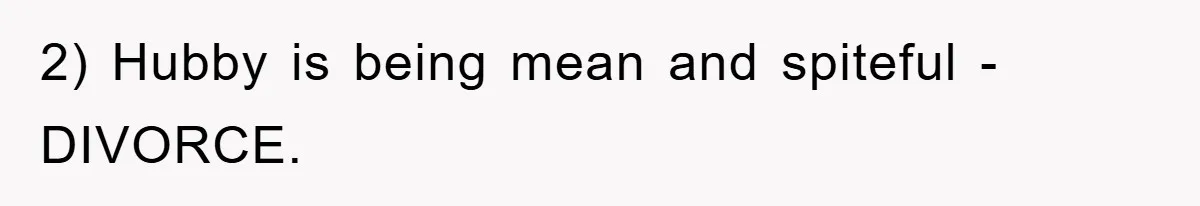2) Hubby is being mean and spiteful - DIVORCE.