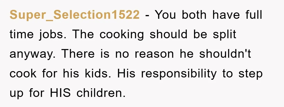 Super_Selection1522 − You both have full time jobs. The cooking should be split anyway. There is no reason he shouldn't cook for his kids. His responsibility to step up for...