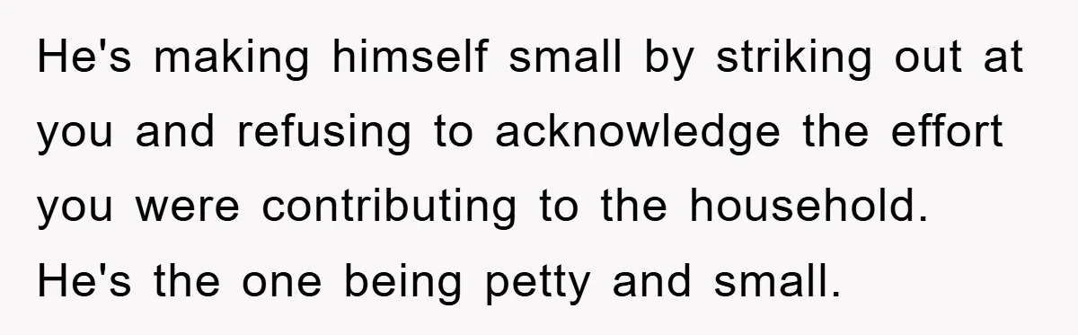He's making himself small by striking out at you and refusing to acknowledge the effort you were contributing to the household. He's the one being petty and small.