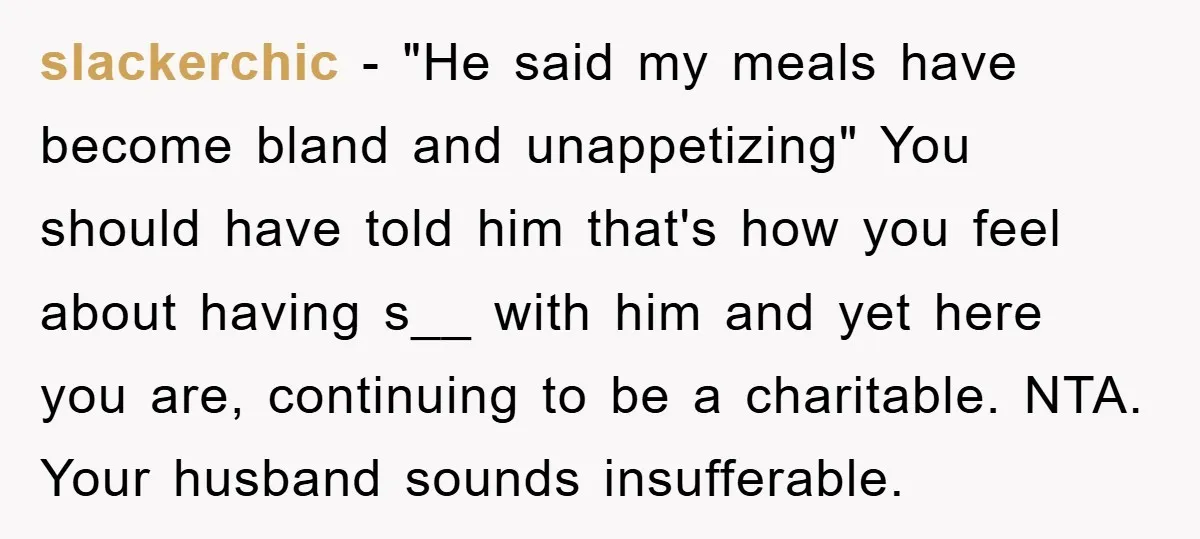 slackerchic − "He said my meals have become bland and unappetizing" You should have told him that's how you feel about having s__ with him and yet here you are,...