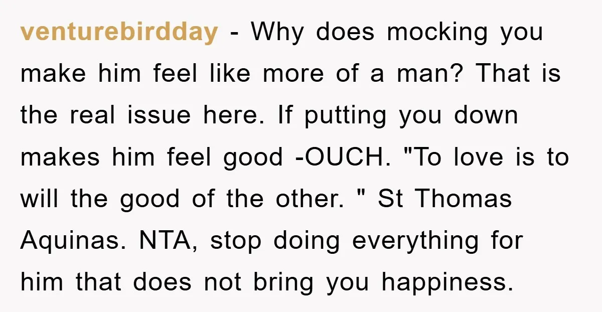 venturebirdday − Why does mocking you make him feel like more of a man? That is the real issue here. If putting you down makes him feel good -OUCH. "To...