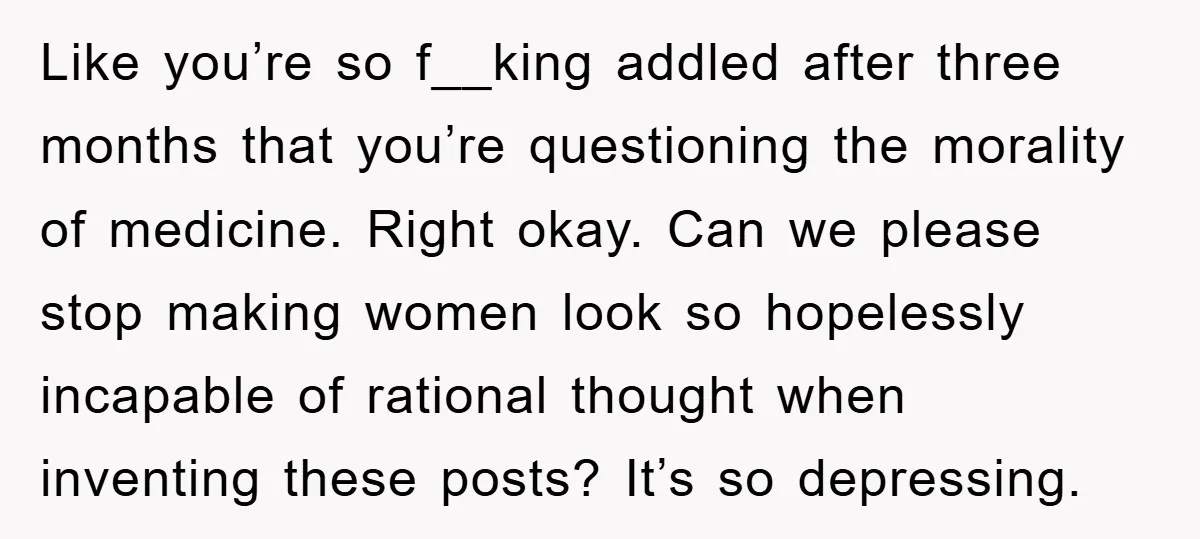 Like you’re so f__king addled after three months that you’re questioning the morality of medicine. Right okay. Can we please stop making women look so hopelessly incapable of rational thought...