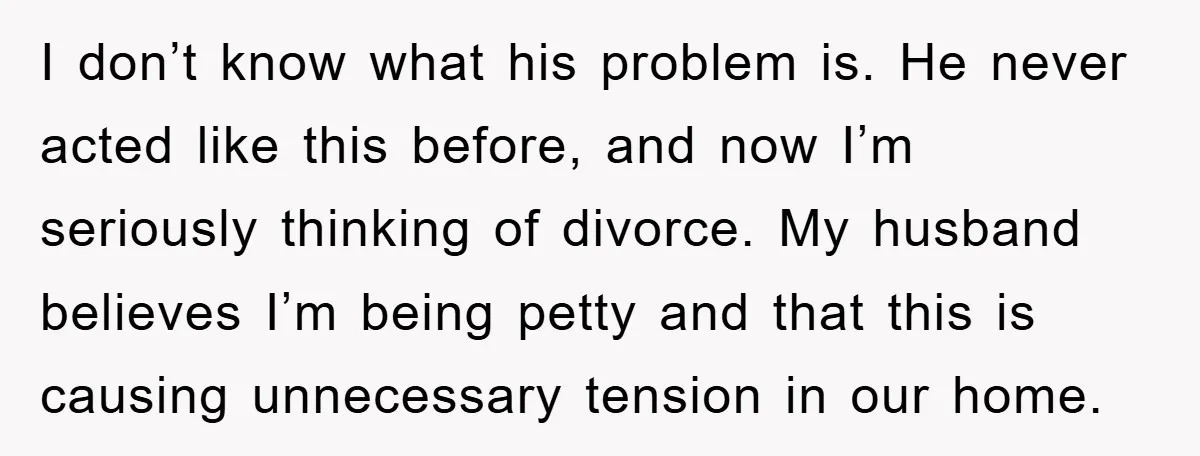 I don’t know what his problem is. He never acted like this before, and now I’m seriously thinking of divorce. My husband believes I’m being petty and that this is...