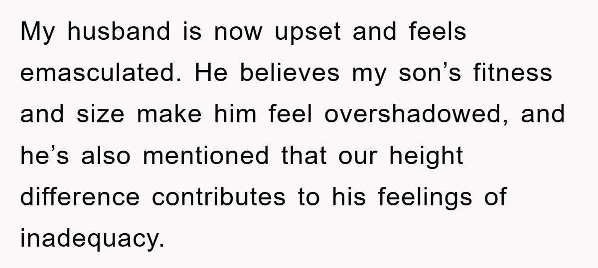My husband is now upset and feels emasculated. He believes my son’s fitness and size make him feel overshadowed, and he’s also mentioned that our height difference contributes to his...