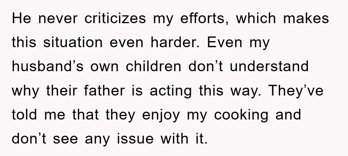 He never criticizes my efforts, which makes this situation even harder. Even my husband’s own children don’t understand why their father is acting this way. They’ve told me that they...