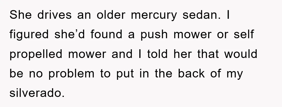 She drives an older mercury sedan. I figured she’d found a push mower or self propelled mower and I told her that would be no problem to put in the...