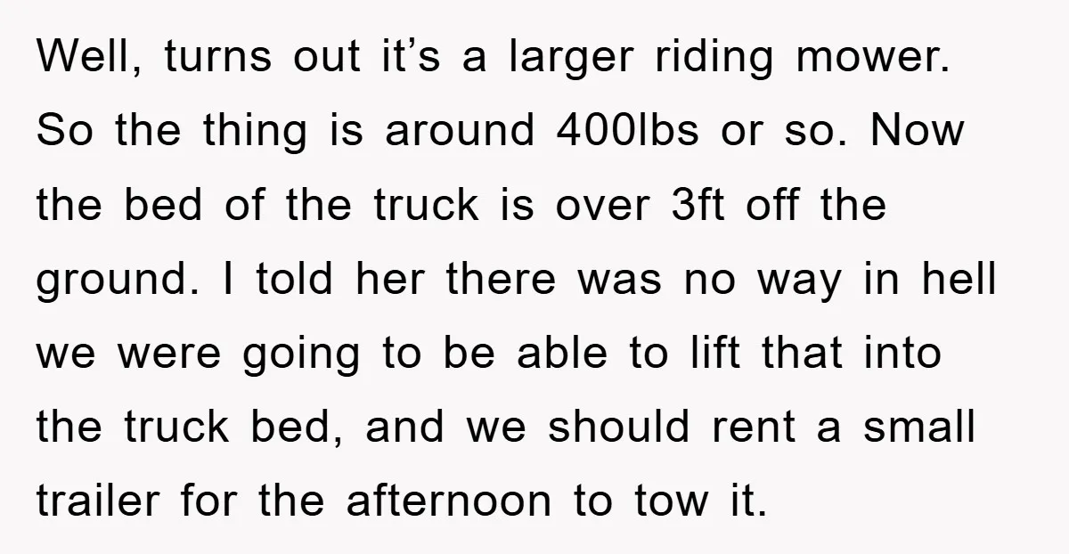 Well, turns out it’s a larger riding mower. So the thing is around 400lbs or so. Now the bed of the truck is over 3ft off the ground. I told...