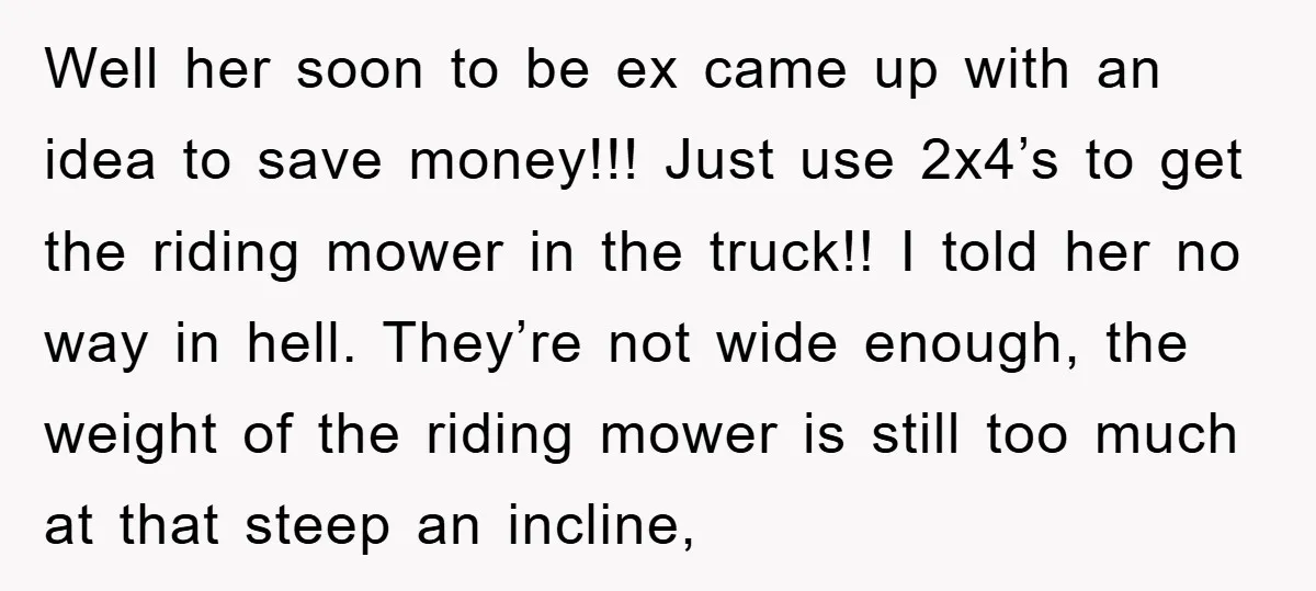 Well her soon to be ex came up with an idea to save money!!! Just use 2x4’s to get the riding mower in the truck!! I told her no way...