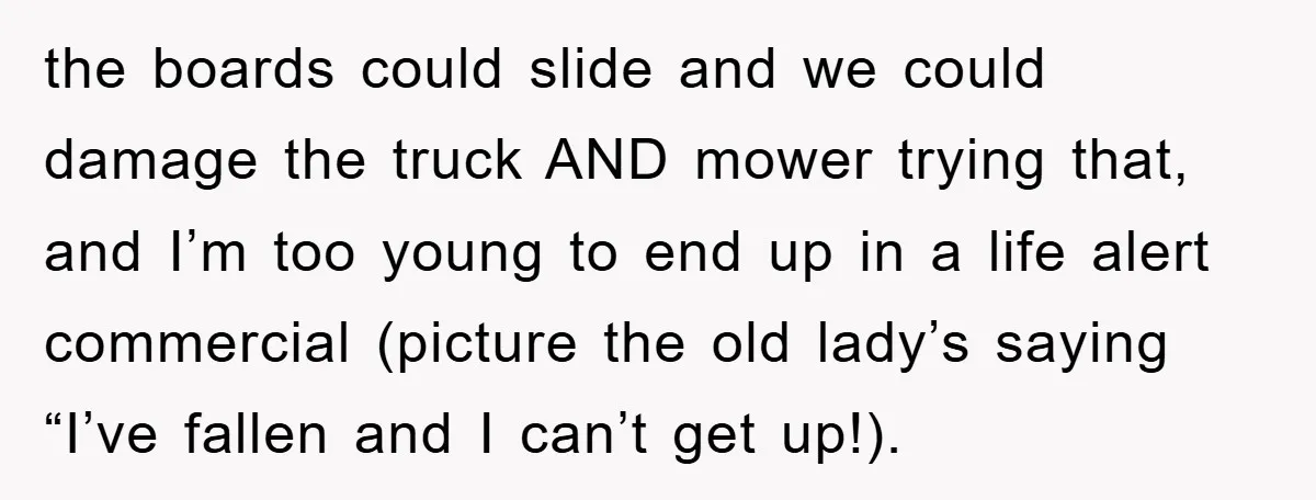 the boards could slide and we could damage the truck AND mower trying that, and I’m too young to end up in a life alert commercial (picture the old lady’s...