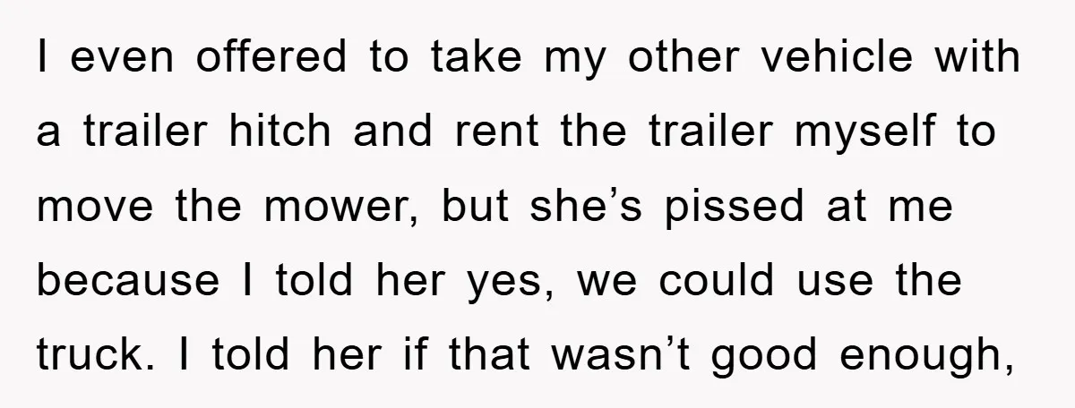 I even offered to take my other vehicle with a trailer hitch and rent the trailer myself to move the mower, but she’s pissed at me because I told her...