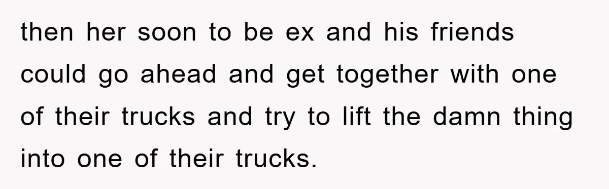 then her soon to be ex and his friends could go ahead and get together with one of their trucks and try to lift the damn thing into one of...