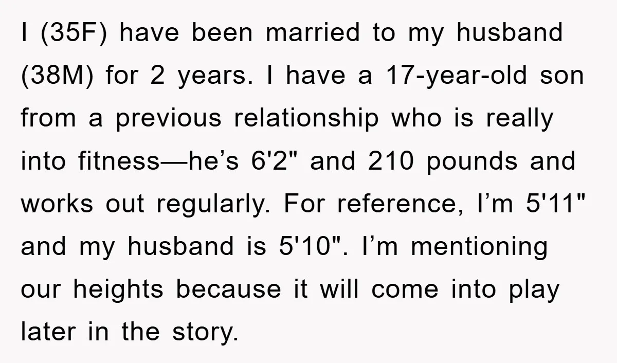 I (35F) have been married to my husband (38M) for 2 years. I have a 17-year-old son from a previous relationship who is really into fitness—he’s 6'2" and 210 pounds...