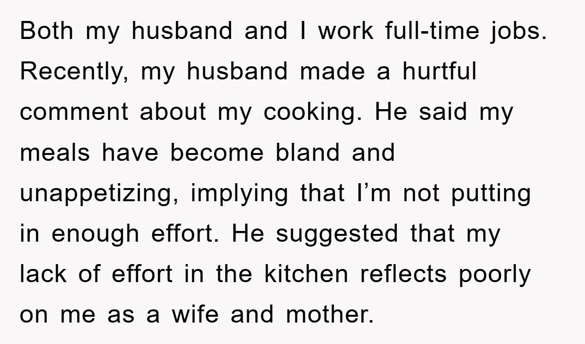 Both my husband and I work full-time jobs. Recently, my husband made a hurtful comment about my cooking. He said my meals have become bland and unappetizing, implying that I’m...
