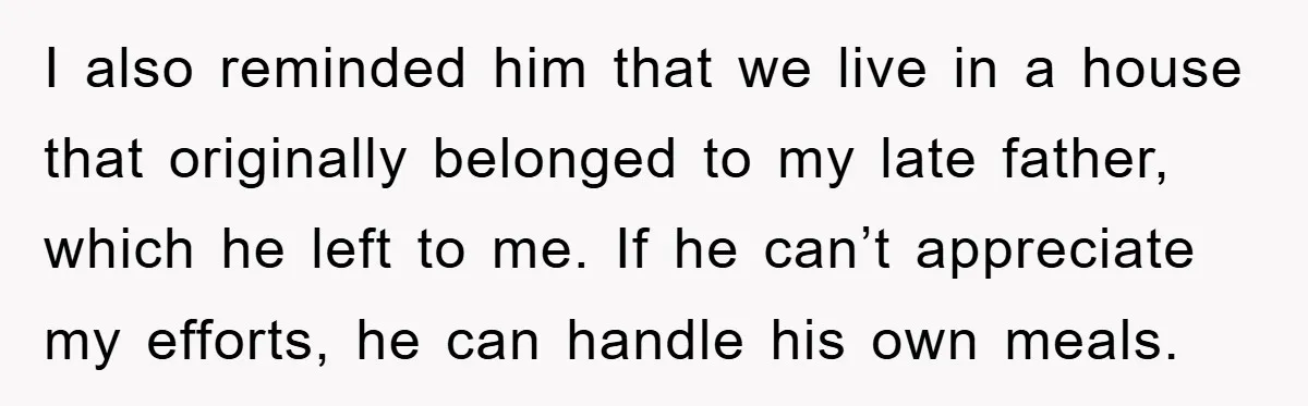 I also reminded him that we live in a house that originally belonged to my late father, which he left to me. If he can’t appreciate my efforts, he can...