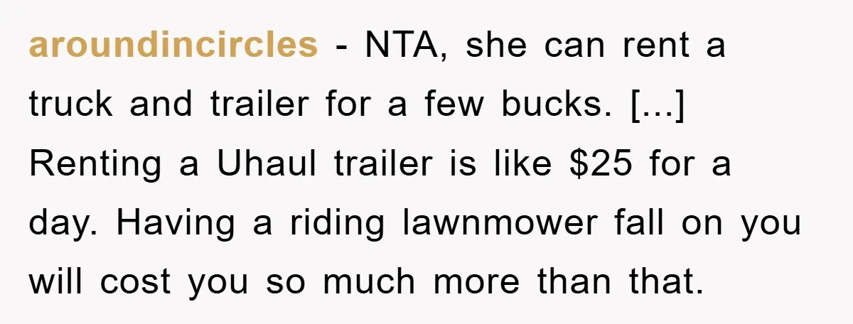 aroundincircles − NTA, she can rent a truck and trailer for a few bucks. [...] Renting a Uhaul trailer is like $25 for a day. Having a riding lawnmower fall...