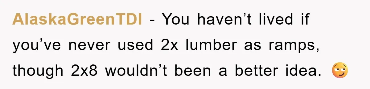 AlaskaGreenTDI − You haven’t lived if you’ve never used 2x lumber as ramps, though 2x8 wouldn’t been a better idea. 😏