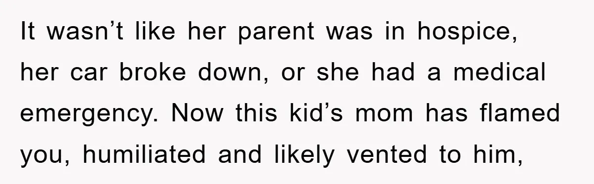 It wasn’t like her parent was in hospice, her car broke down, or she had a medical emergency. Now this kid’s mom has flamed you, humiliated and likely vented to...