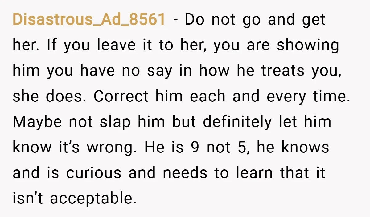 Disastrous_Ad_8561 − Do not go and get her. If you leave it to her, you are showing him you have no say in how he treats you, she does. Correct...