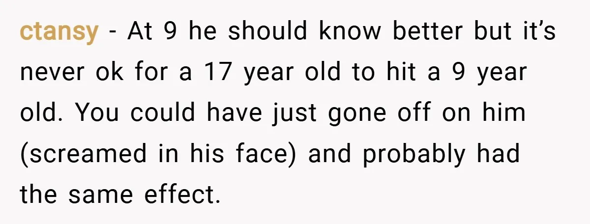 ctansy − At 9 he should know better but it’s never ok for a 17 year old to hit a 9 year old. You could have just gone off on...